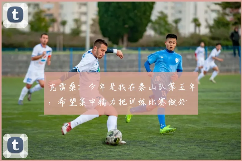 克雷桑：今年是我在泰山队第五年，希望集中精力把训练比赛做好