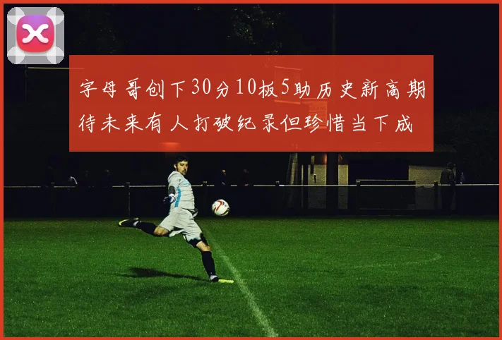 字母哥创下30分10板5助历史新高期待未来有人打破纪录但珍惜当下成就