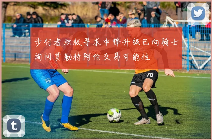 步行者积极寻求中锋升级已向骑士询问贾勒特阿伦交易可能性