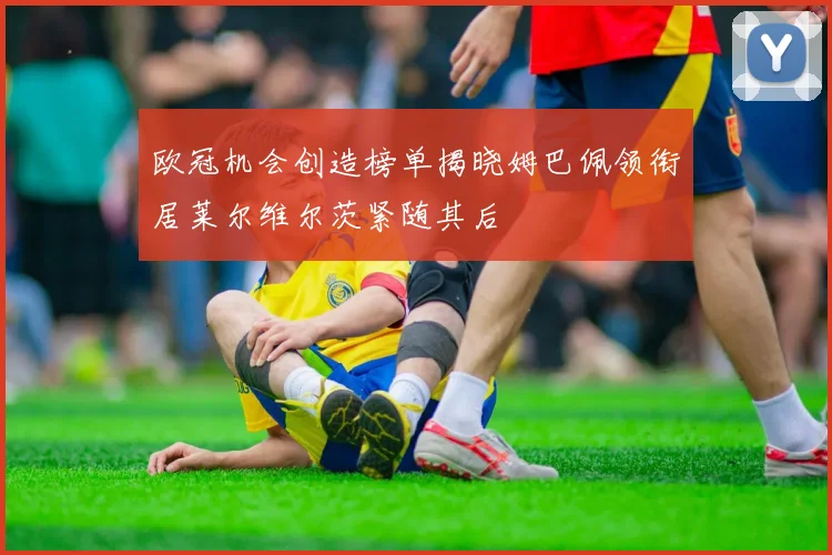 欧冠机会创造榜单揭晓姆巴佩领衔居莱尔维尔茨紧随其后
