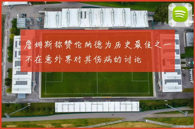 詹姆斯称赞伦纳德为历史最佳之一不在意外界对其伤病的讨论