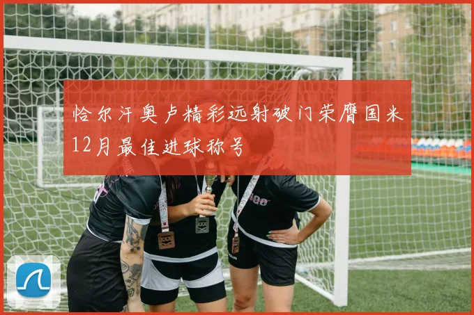 恰尔汗奥卢精彩远射破门荣膺国米12月最佳进球称号