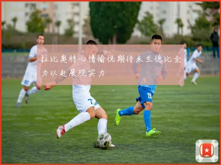 拉比奥特心情愉悦期待米兰德比全力以赴展现实力