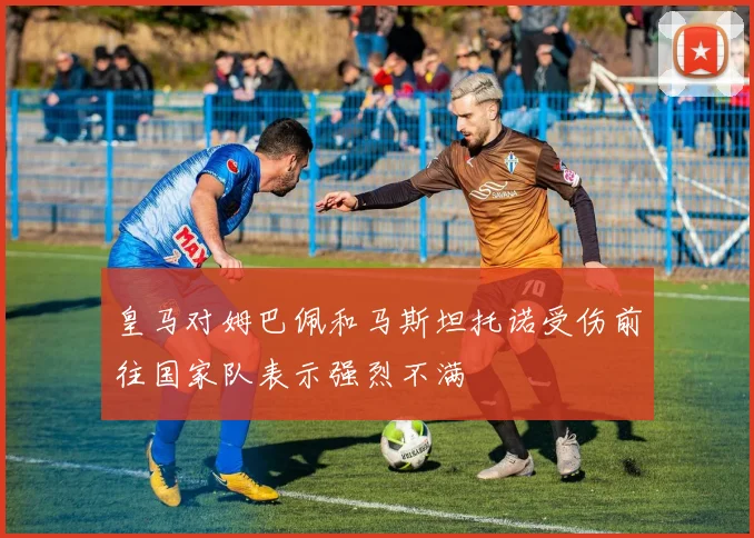皇马对姆巴佩和马斯坦托诺受伤前往国家队表示强烈不满