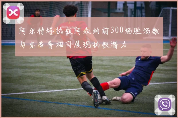 阿尔特塔执教阿森纳前300场胜场数与克洛普相同展现执教潜力