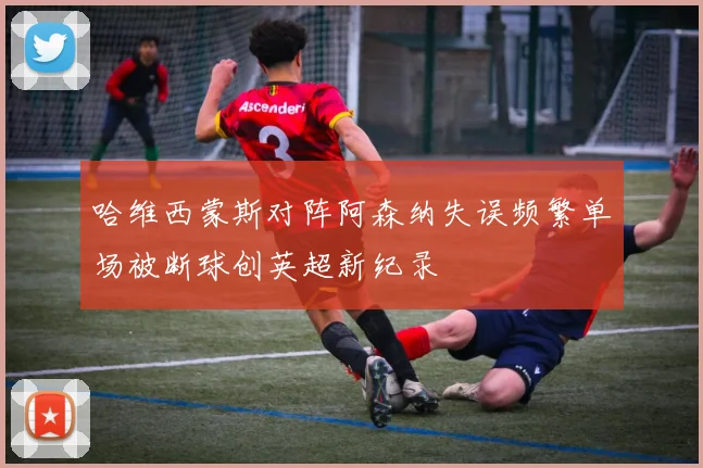 哈维西蒙斯对阵阿森纳失误频繁单场被断球创英超新纪录