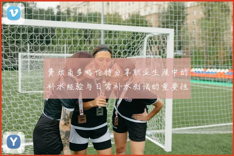 费尔南多略伦特分享职业生涯中的补水经验与日常补水测试的重要性