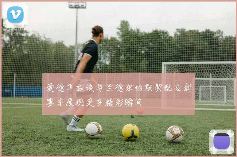爱德华兹谈与兰德尔的默契配合新赛季展现更多精彩瞬间
