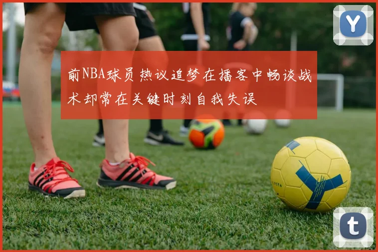 前NBA球员热议追梦在播客中畅谈战术却常在关键时刻自我失误