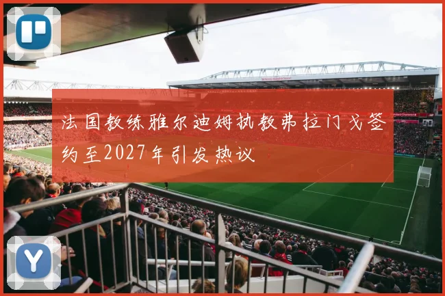 法国教练雅尔迪姆执教弗拉门戈签约至2027年引发热议