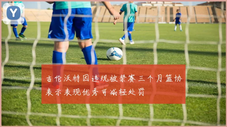 吉伦沃特因违规被禁赛三个月篮协表示表现优秀可减轻处罚