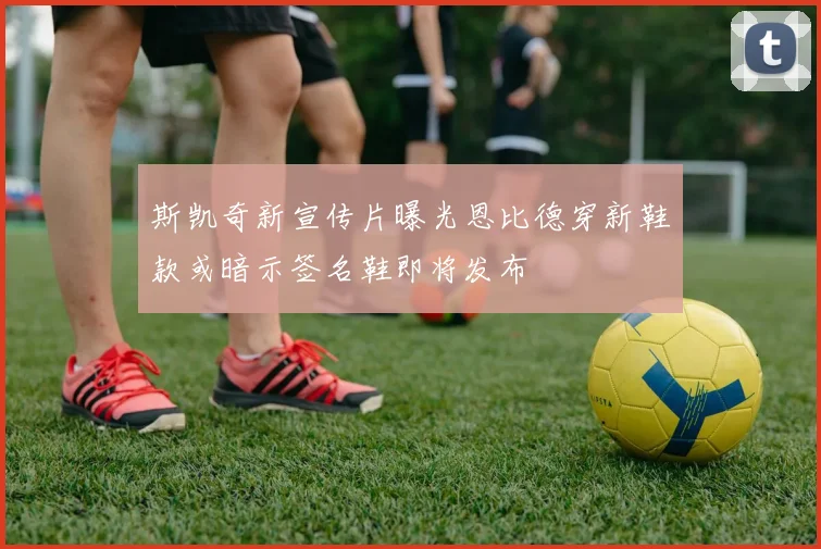 斯凯奇新宣传片曝光恩比德穿新鞋款或暗示签名鞋即将发布