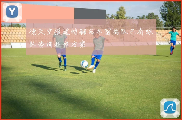 德天空报道特狮或冬窗离队已有球队咨询租借方案