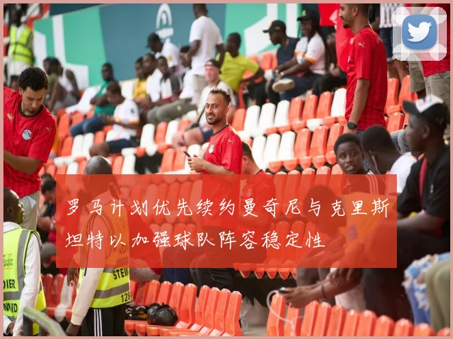 罗马计划优先续约曼奇尼与克里斯坦特以加强球队阵容稳定性