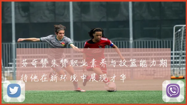 芬奇赞朱赞职业素养与投篮能力期待他在新环境中展现才华