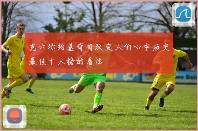 克六称约基奇将改变人们心中历史最佳十人榜的看法