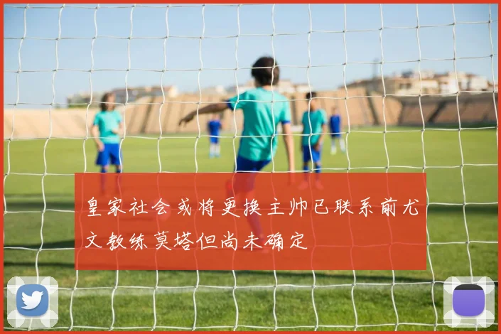 皇家社会或将更换主帅已联系前尤文教练莫塔但尚未确定