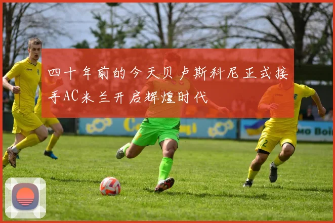 四十年前的今天贝卢斯科尼正式接手AC米兰开启辉煌时代