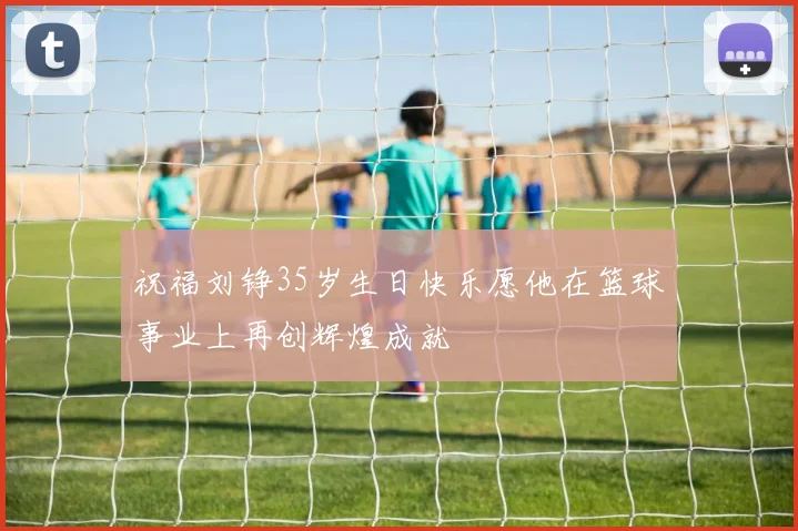 祝福刘铮35岁生日快乐愿他在篮球事业上再创辉煌成就