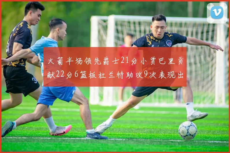 火箭半场领先爵士21分小贾巴里贡献22分6篮板杜兰特助攻9次表现出色