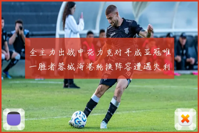全主力出战申花力克对手成亚冠唯一胜者蓉城海港轮换阵容遭遇失利
