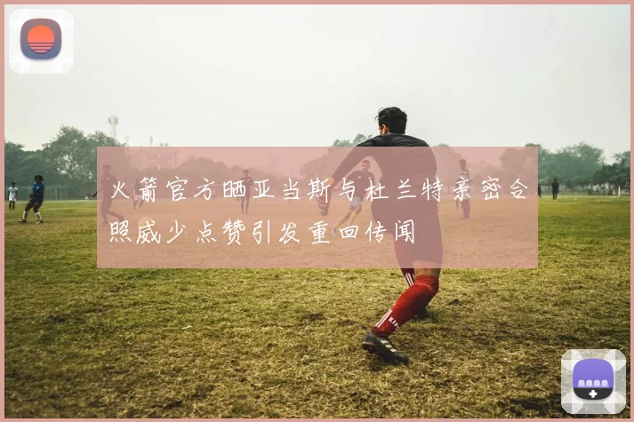 火箭官方晒亚当斯与杜兰特亲密合照威少点赞引发重回传闻