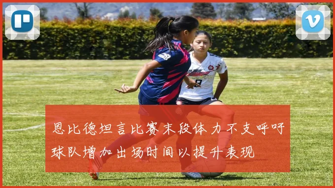 恩比德坦言比赛末段体力不支呼吁球队增加出场时间以提升表现