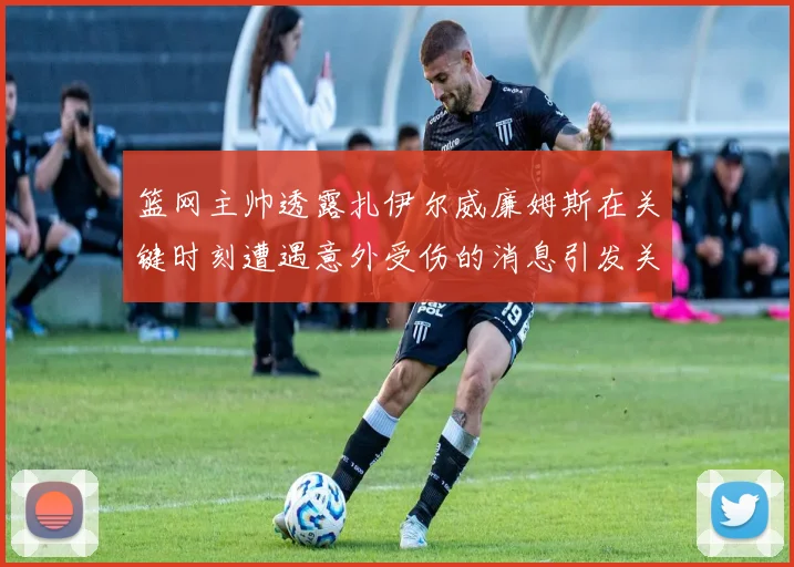 篮网主帅透露扎伊尔威廉姆斯在关键时刻遭遇意外受伤的消息引发关注