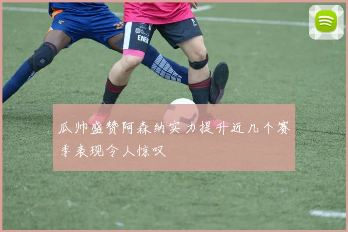 瓜帅盛赞阿森纳实力提升近几个赛季表现令人惊叹