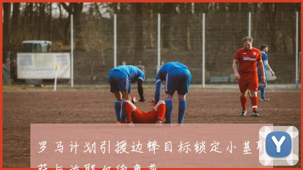 罗马计划引援边锋目标锁定小基耶萨与施耶尔德鲁普