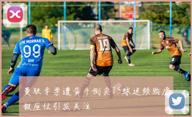 曼联季票遭黄牛倒卖15球迷频购虚假座位引发关注