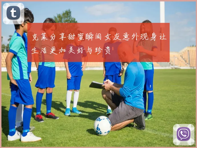 克莱分享甜蜜瞬间女友意外现身让生活更加美好与珍贵