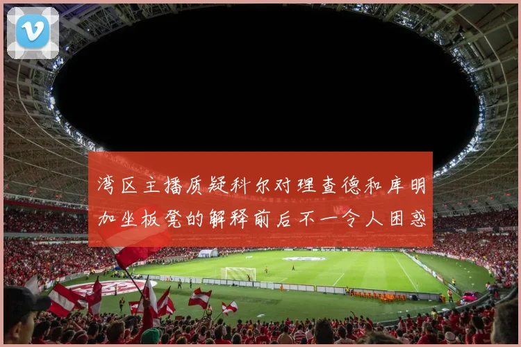 湾区主播质疑科尔对理查德和库明加坐板凳的解释前后不一令人困惑