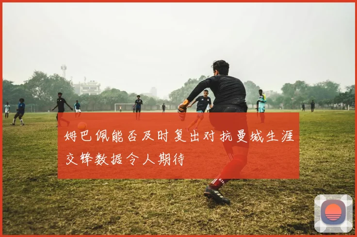 姆巴佩能否及时复出对抗曼城生涯交锋数据令人期待