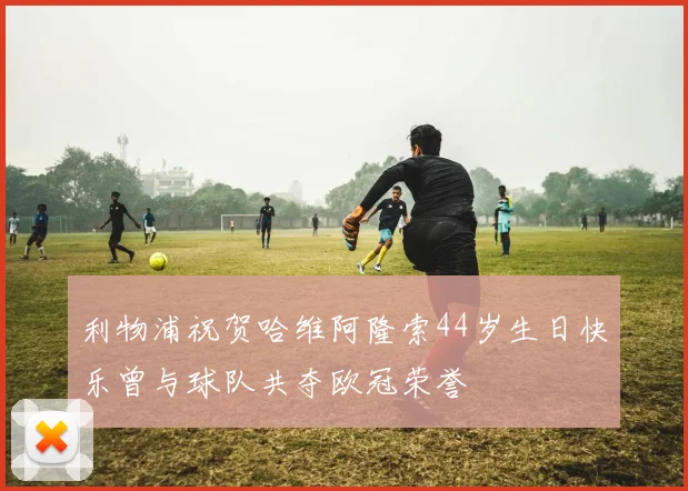 利物浦祝贺哈维阿隆索44岁生日快乐曾与球队共夺欧冠荣誉
