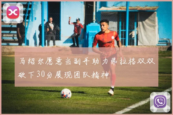 马绍尔愿意当副手助力弗拉格双双砍下30分展现团队精神