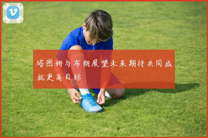 塔图姆与布朗展望未来期待共同成就更高目标