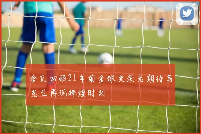 舍瓦回顾21年前金球奖荣光期待乌克兰再现辉煌时刻