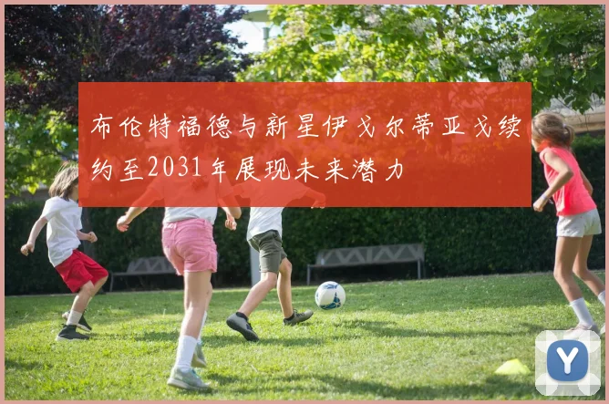 布伦特福德与新星伊戈尔蒂亚戈续约至2031年展现未来潜力