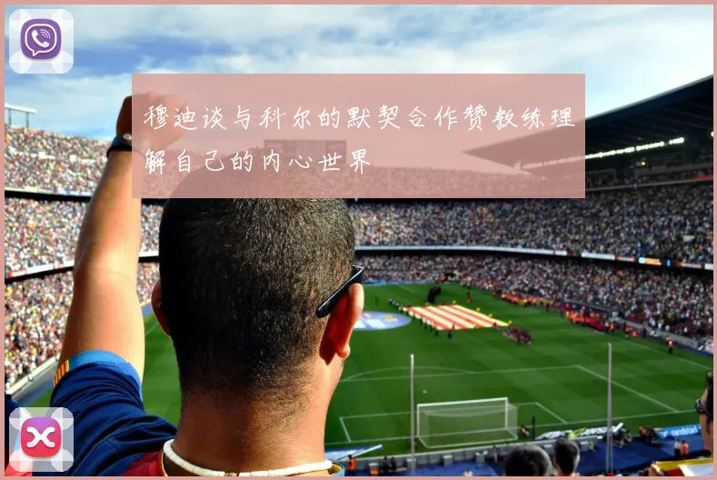 穆迪谈与科尔的默契合作赞教练理解自己的内心世界