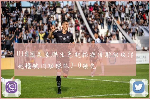 U16国足表现出色赵松源传射助攻邝兆镭破门助球队3-0领先