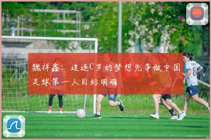 魏祥鑫：追逐C罗的梦想先争做中国足球第一人目标明确