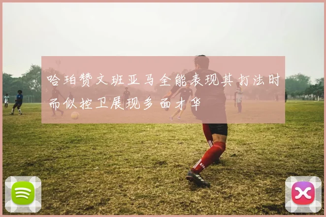 哈珀赞文班亚马全能表现其打法时而似控卫展现多面才华