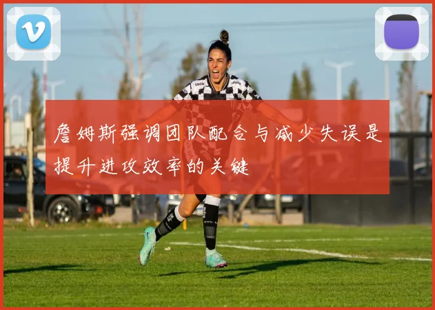 詹姆斯强调团队配合与减少失误是提升进攻效率的关键