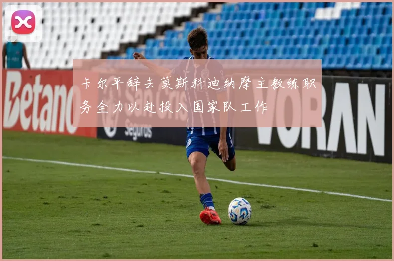 卡尔平辞去莫斯科迪纳摩主教练职务全力以赴投入国家队工作