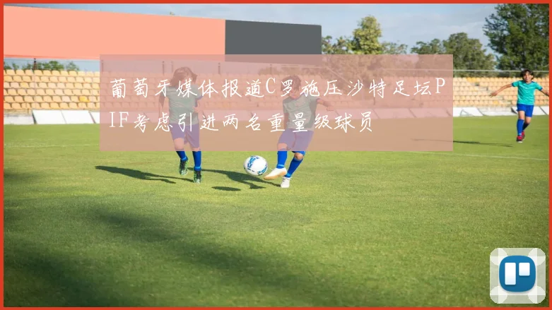 葡萄牙媒体报道C罗施压沙特足坛PIF考虑引进两名重量级球员