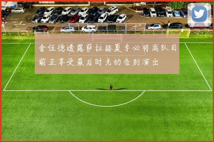 舍伍德透露萨拉赫夏季必将离队目前正享受最后时光的告别演出