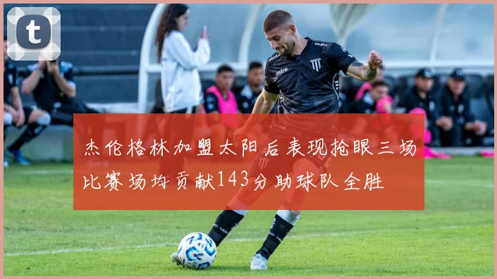 杰伦格林加盟太阳后表现抢眼三场比赛场均贡献143分助球队全胜