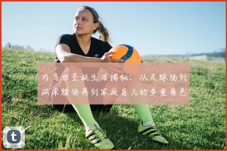 内马尔圣诞生活揭秘：从足球场到病床赌场再到家庭育儿的多重角色